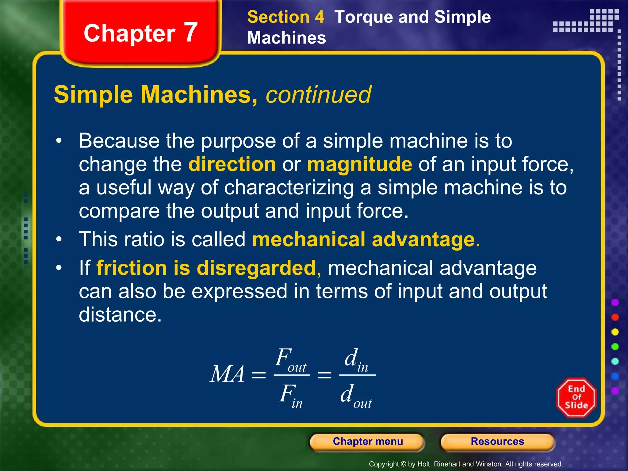 Simple Machines,  continued Because the purpose of a simple machine is to change the   direction   or   magnitude   of an input force, a useful way of characterizing a simple machine is to compare the output and input force.  This ratio is called   mechanical advantage . If  friction is disregarded ,  mechanical advantage can also be expressed in terms of input and output distance. Section 4  Torque and Simple Machines Chapter  7 