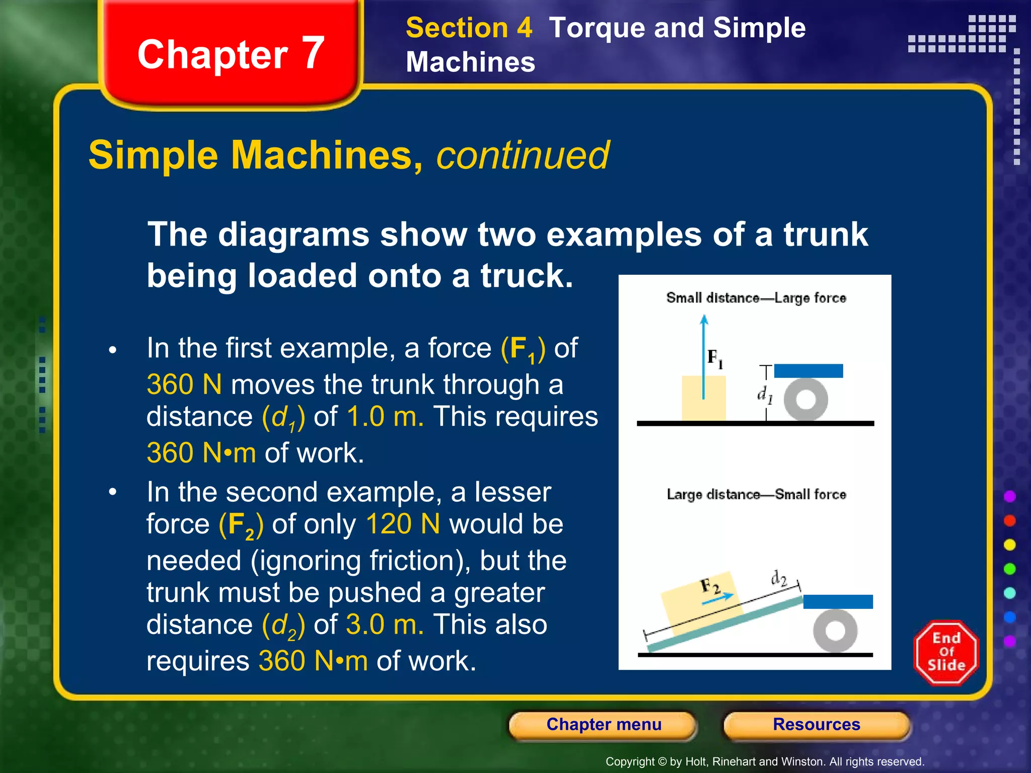 Simple Machines,  continued Section 4  Torque and Simple Machines Chapter  7 The diagrams show two examples of a trunk being loaded onto a truck.   In the first example, a force  ( F 1 )  of  360 N  moves the trunk through a distance  ( d 1 )  of  1.0 m.  This requires  360 N•m  of work.   In the second example, a lesser force  ( F 2 )  of only  120 N  would be needed (ignoring friction), but the trunk must be pushed a greater distance  ( d 2 )  of  3.0 m.  This also requires  360 N•m  of work.  