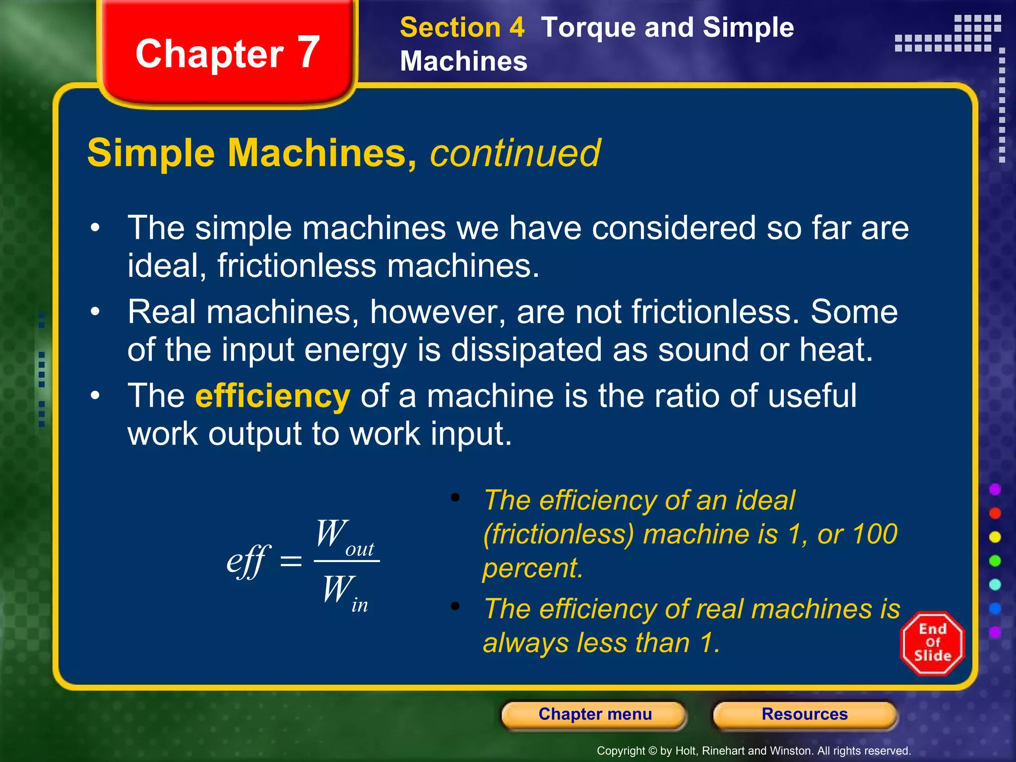 Simple Machines,  continued The simple machines we have considered so far are ideal, frictionless machines. Real machines, however, are not frictionless. Some of the input energy is dissipated as sound or heat.  The  efficiency  of a machine is the ratio of useful work output to work input. Section 4  Torque and Simple Machines Chapter  7 The efficiency of an ideal (frictionless) machine is 1, or 100 percent. The efficiency of real machines is always less than 1. 