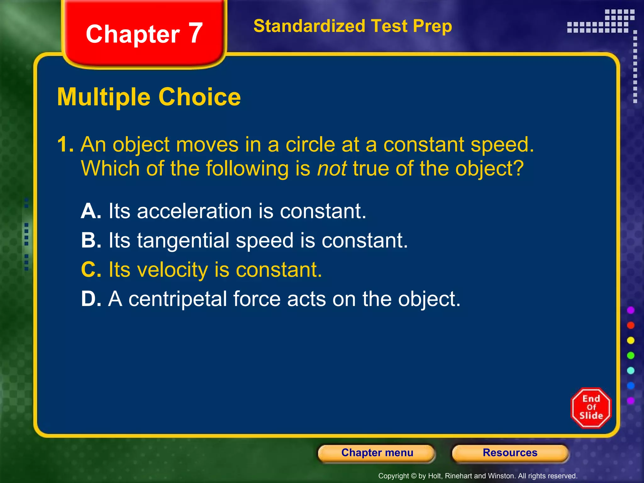 Multiple Choice 1.  An object moves in a circle at a constant speed. Which of the following is  not  true of the object? A.  Its acceleration is constant. B.  Its tangential speed is constant. C.  Its velocity is constant. D.  A centripetal force acts on the object. Standardized Test Prep Chapter  7 