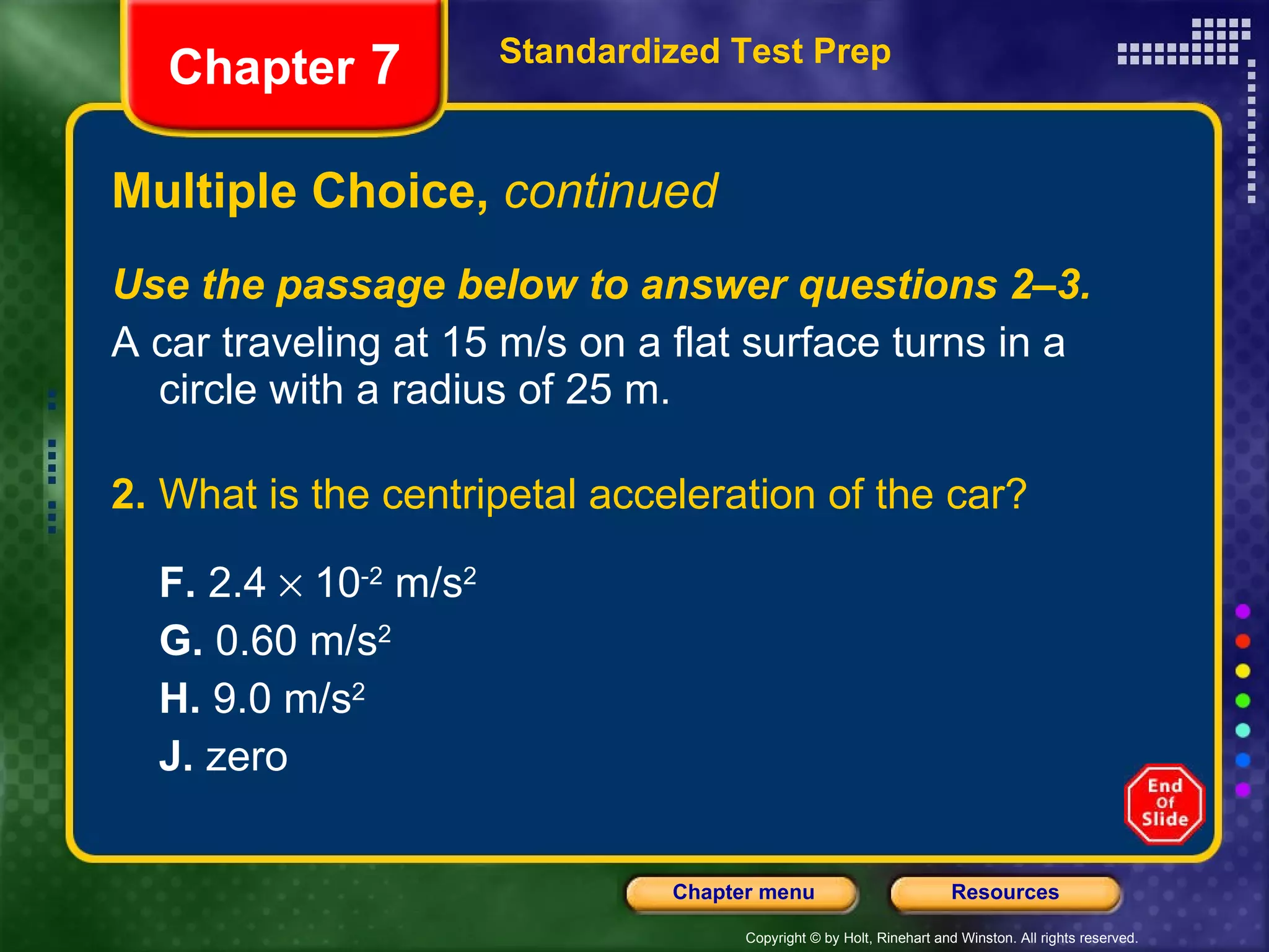 Multiple Choice,  continued Use the passage below to answer questions 2–3. A car traveling at 15 m/s on a flat surface turns in a circle with a radius of 25 m. 2.  What is the centripetal acceleration of the car? F.  2.4    10 -2  m/s 2 G.  0.60 m/s 2 H.  9.0 m/s 2   J.  zero Standardized Test Prep Chapter  7 