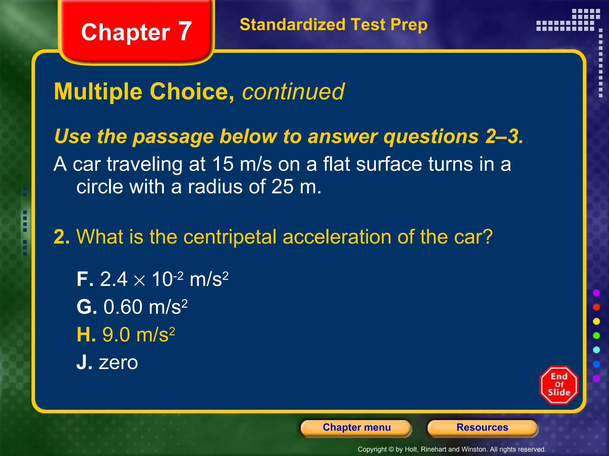 Multiple Choice,  continued Use the passage below to answer questions 2–3. A car traveling at 15 m/s on a flat surface turns in a circle with a radius of 25 m. 2.  What is the centripetal acceleration of the car? F.  2.4    10 -2  m/s 2 G.  0.60 m/s 2 H.  9.0 m/s 2   J.  zero Standardized Test Prep Chapter  7 