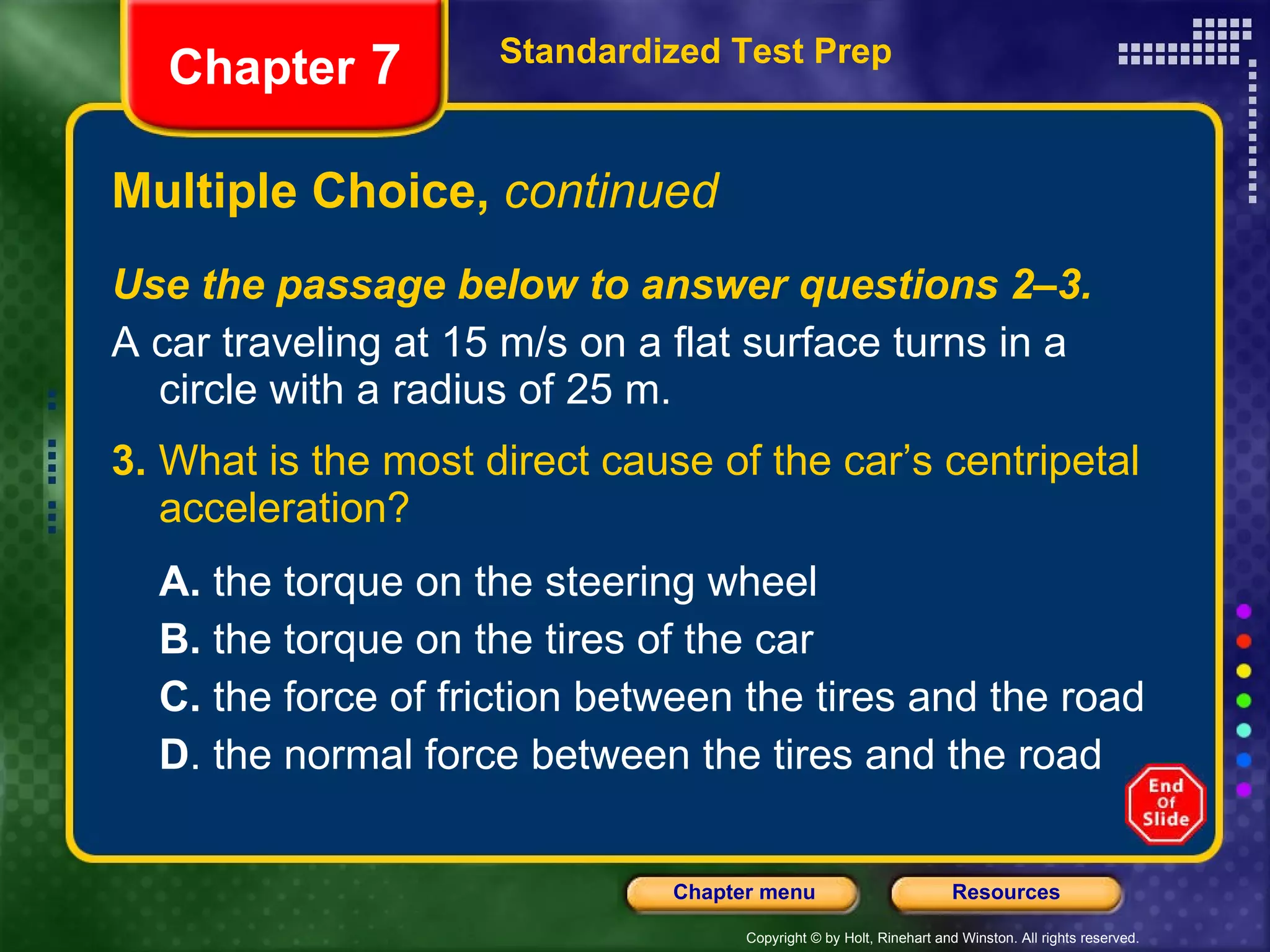Multiple Choice,  continued Use the passage below to answer questions 2–3. A car traveling at 15 m/s on a flat surface turns in a circle with a radius of 25 m. 3.  What is the most direct cause of the car’s centripetal acceleration? A.  the torque on the steering wheel B.  the torque on the tires of the car C.  the force of friction between the tires and the road D . the normal force between the tires and the road Standardized Test Prep Chapter  7 