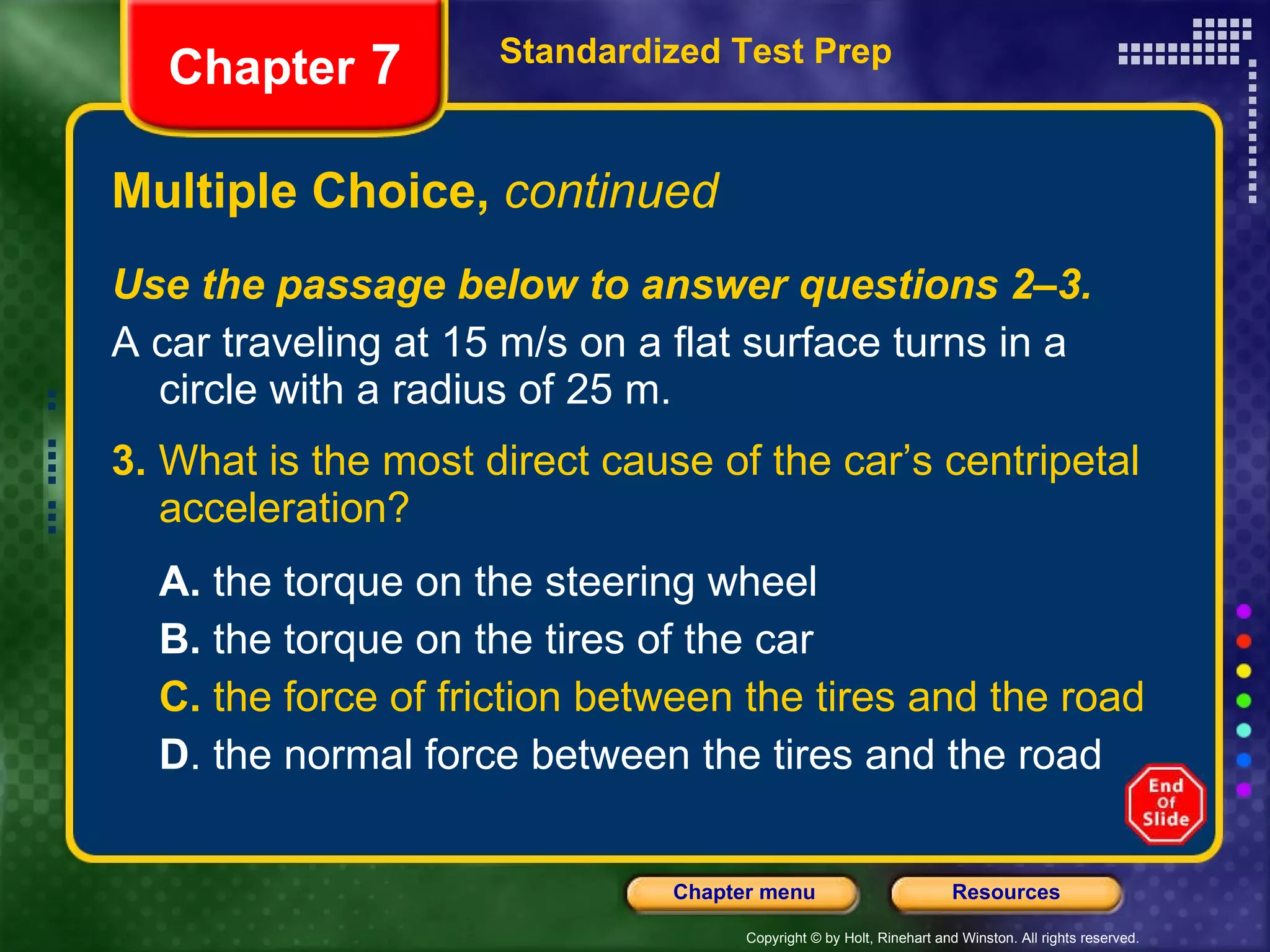 Multiple Choice,  continued Use the passage below to answer questions 2–3. A car traveling at 15 m/s on a flat surface turns in a circle with a radius of 25 m. 3.  What is the most direct cause of the car’s centripetal acceleration? A.  the torque on the steering wheel B.  the torque on the tires of the car C.  the force of friction between the tires and the road D . the normal force between the tires and the road Standardized Test Prep Chapter  7 