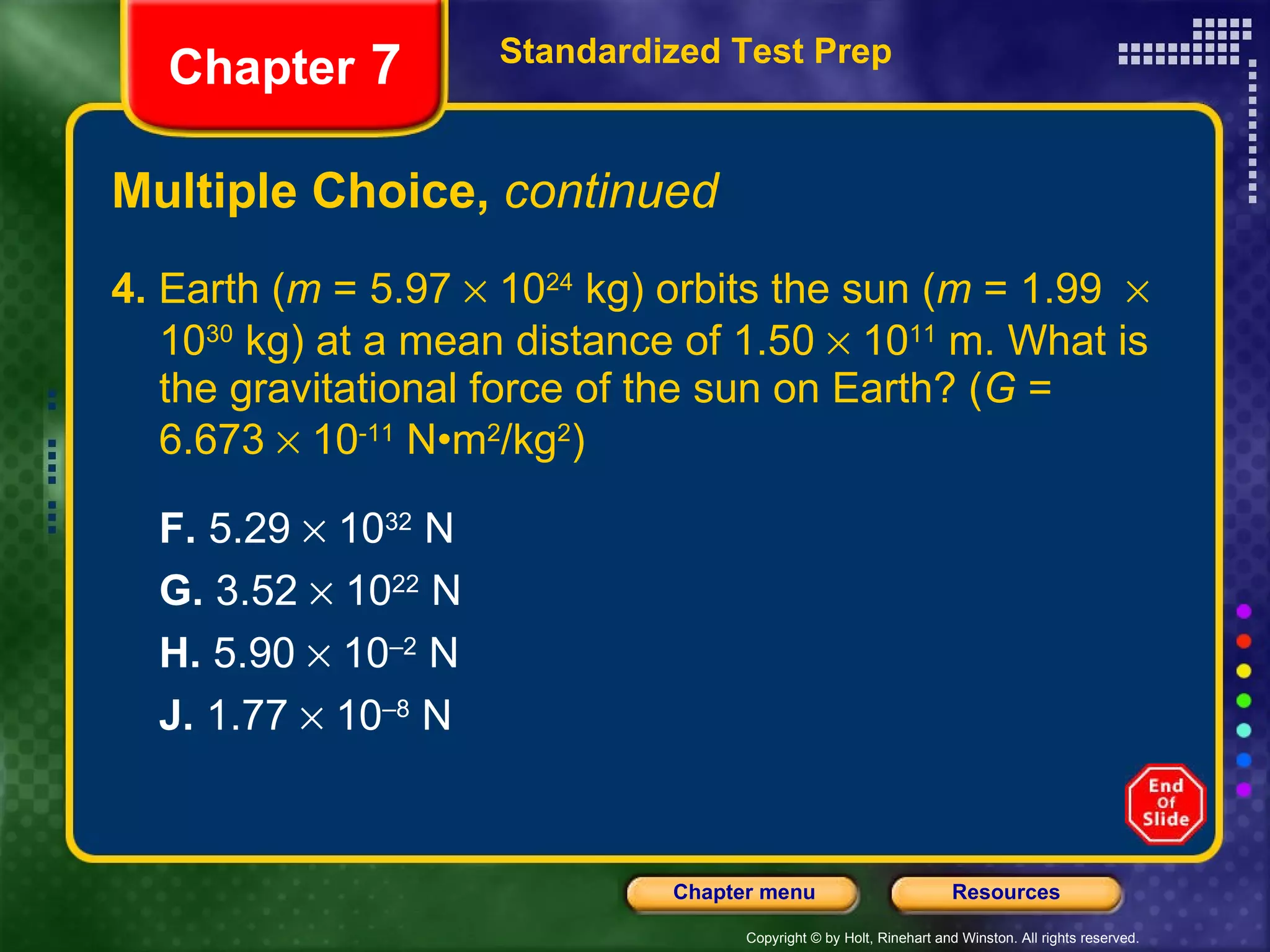 Multiple Choice,  continued 4.  Earth ( m  = 5.97    10 24  kg) orbits the sun ( m  = 1.99    10 30  kg) at a mean distance of 1.50    10 11  m. What is the gravitational force of the sun on Earth? ( G  = 6.673    10 -11  N•m 2 /kg 2 ) F.  5.29    10 32  N   G.  3.52    10 22  N H.  5.90    10 –2  N   J.  1.77    10 –8  N Standardized Test Prep Chapter  7 