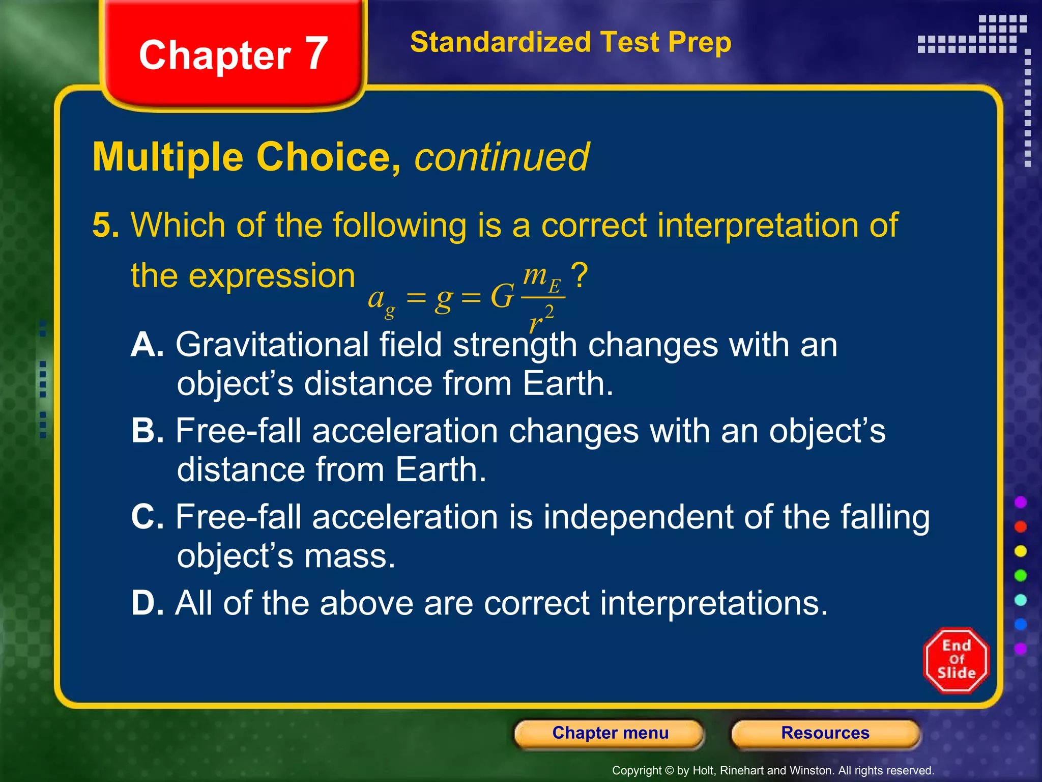 Multiple Choice,  continued 5.  Which of the following is a correct interpretation of the expression  ?  A.  Gravitational field strength changes with an  object’s distance from Earth. B.  Free-fall acceleration changes with an object’s  distance from Earth. C.  Free-fall acceleration is independent of the falling  object’s mass. D.  All of the above are correct interpretations. Standardized Test Prep Chapter  7 