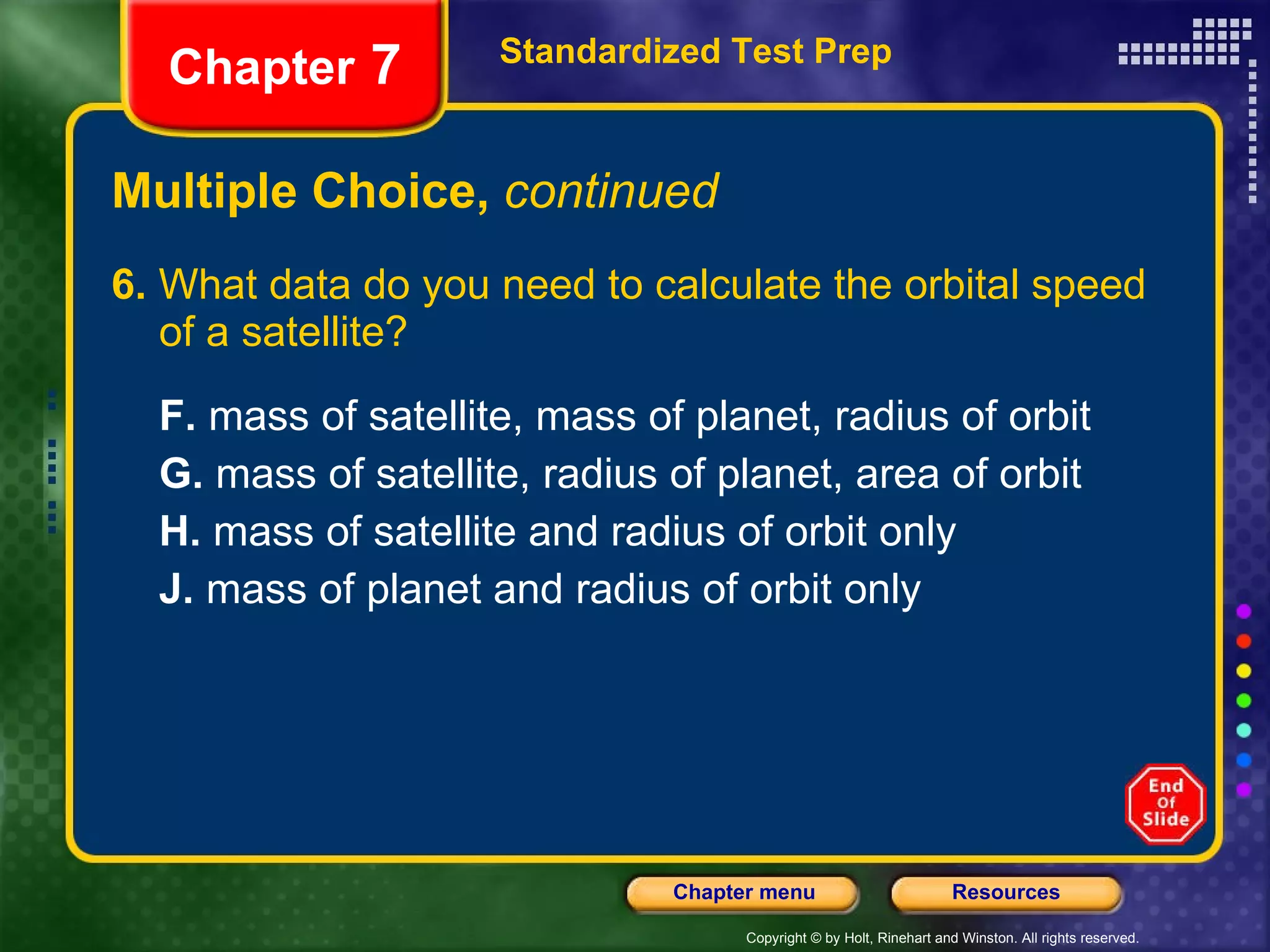 Multiple Choice,  continued 6.  What data do you need to calculate the orbital speed of a satellite?  F.  mass of satellite, mass of planet, radius of orbit  G.  mass of satellite, radius of planet, area of orbit H.  mass of satellite and radius of orbit only J.  mass of planet and radius of orbit only Standardized Test Prep Chapter  7 