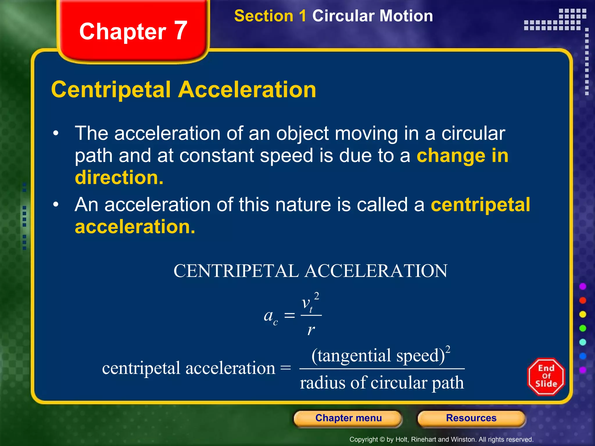 Centripetal Acceleration The acceleration of an object moving in a circular path and at constant speed is due to a  change in direction. An acceleration of this nature is called a  centripetal acceleration. Chapter  7 Section 1  Circular Motion 