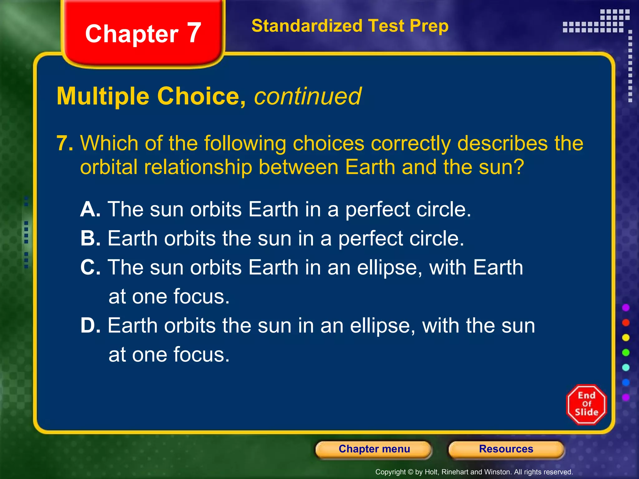 Multiple Choice,  continued 7.  Which of the following choices correctly describes the orbital relationship between Earth and the sun? A.  The sun orbits Earth in a perfect circle.  B.  Earth orbits the sun in a perfect circle. C.  The sun orbits Earth in an ellipse, with Earth at one focus. D.  Earth orbits the sun in an ellipse, with the sun at one focus. Standardized Test Prep Chapter  7 