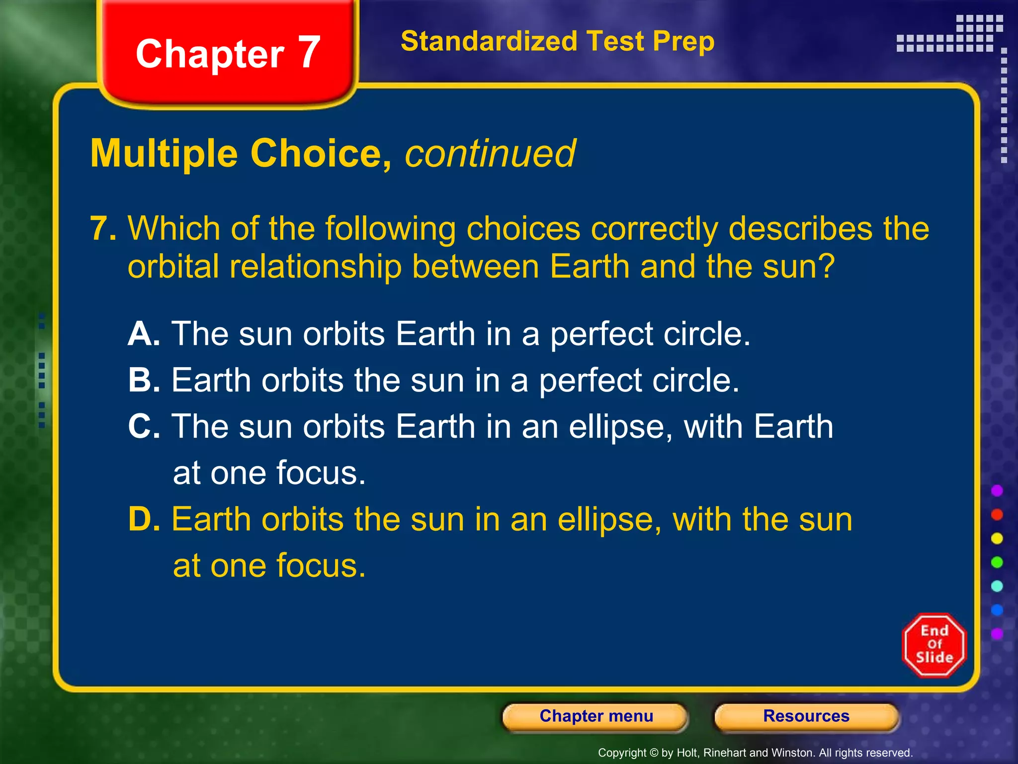 Multiple Choice,  continued 7.  Which of the following choices correctly describes the orbital relationship between Earth and the sun? A.  The sun orbits Earth in a perfect circle.  B.  Earth orbits the sun in a perfect circle. C.  The sun orbits Earth in an ellipse, with Earth at one focus. D.  Earth orbits the sun in an ellipse, with the sun at one focus. Standardized Test Prep Chapter  7 