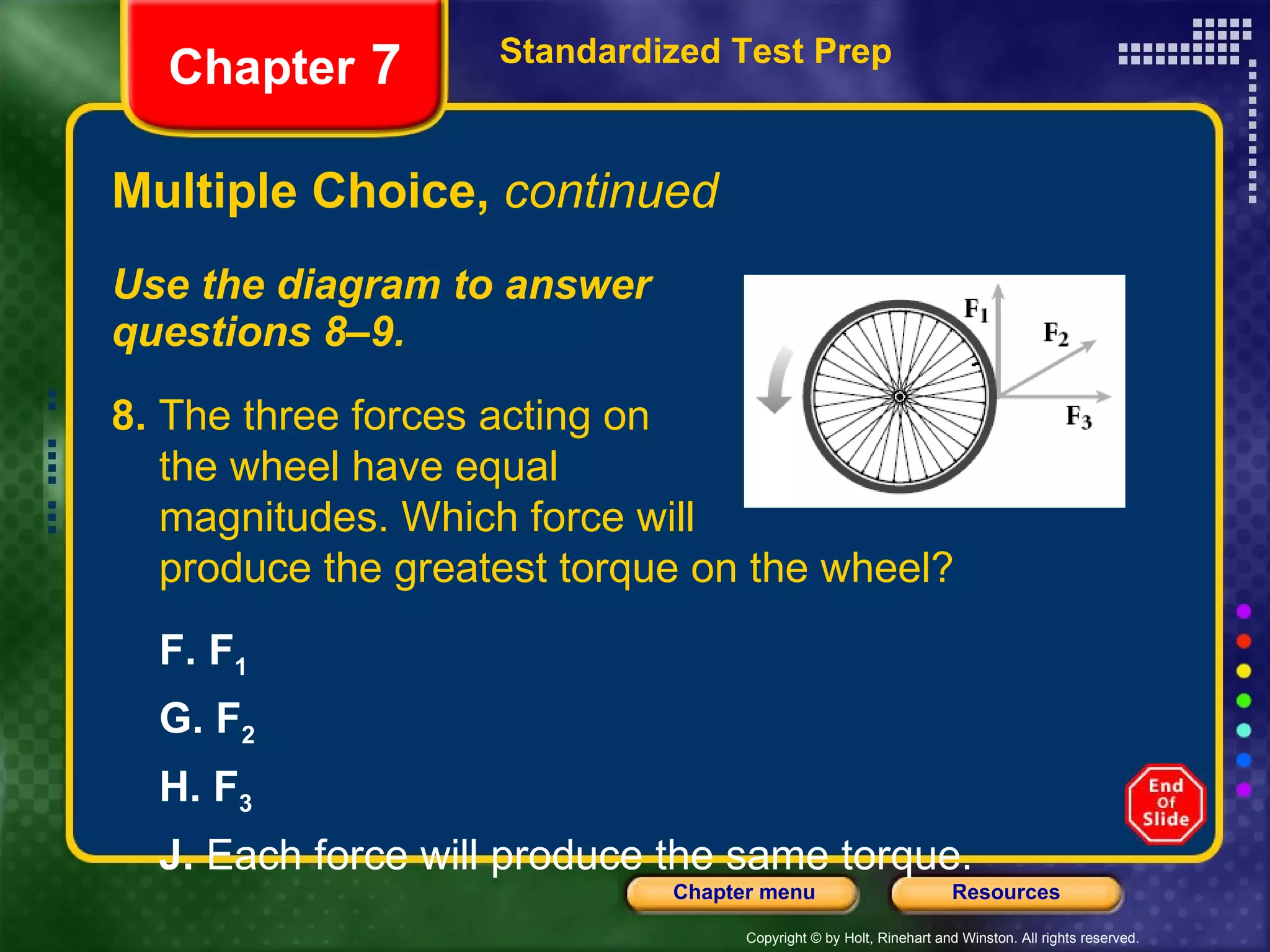 Multiple Choice,  continued Use the diagram to answer  questions 8–9. Standardized Test Prep Chapter  7 8.  The three forces acting on the wheel have equal  magnitudes. Which force will produce the greatest torque on the wheel? F.   F 1 G.   F 2 H.   F 3 J.  Each force will produce the same torque. 