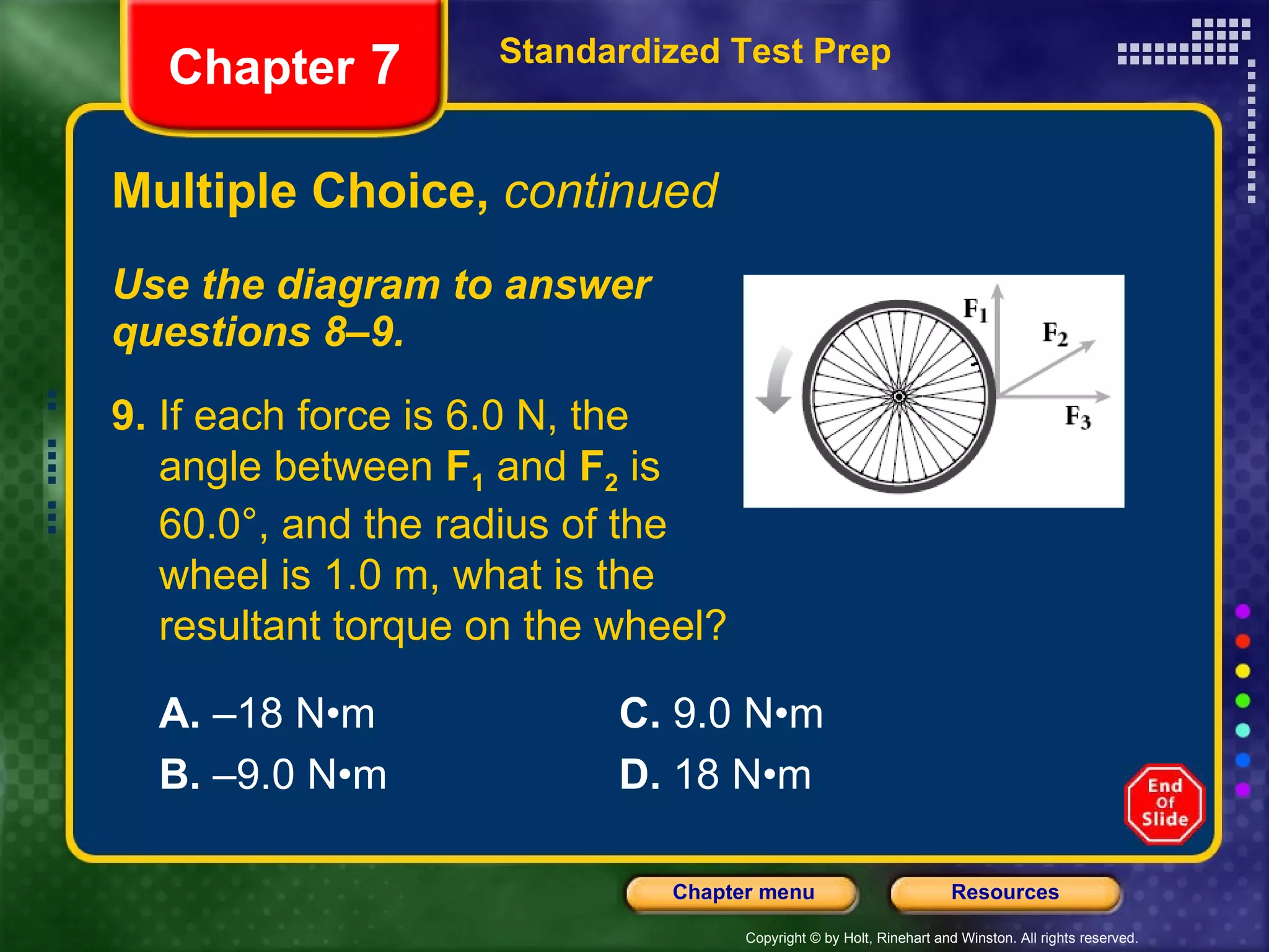 Multiple Choice,  continued Use the diagram to answer  questions 8–9. Standardized Test Prep Chapter  7 9.  If each force is 6.0 N, the  angle between  F 1  and  F 2  is  60.0°, and the radius of the  wheel is 1.0 m, what is the resultant torque on the wheel? A.  –18 N•m C.  9.0 N•m B.  –9.0 N•m D.  18 N•m 