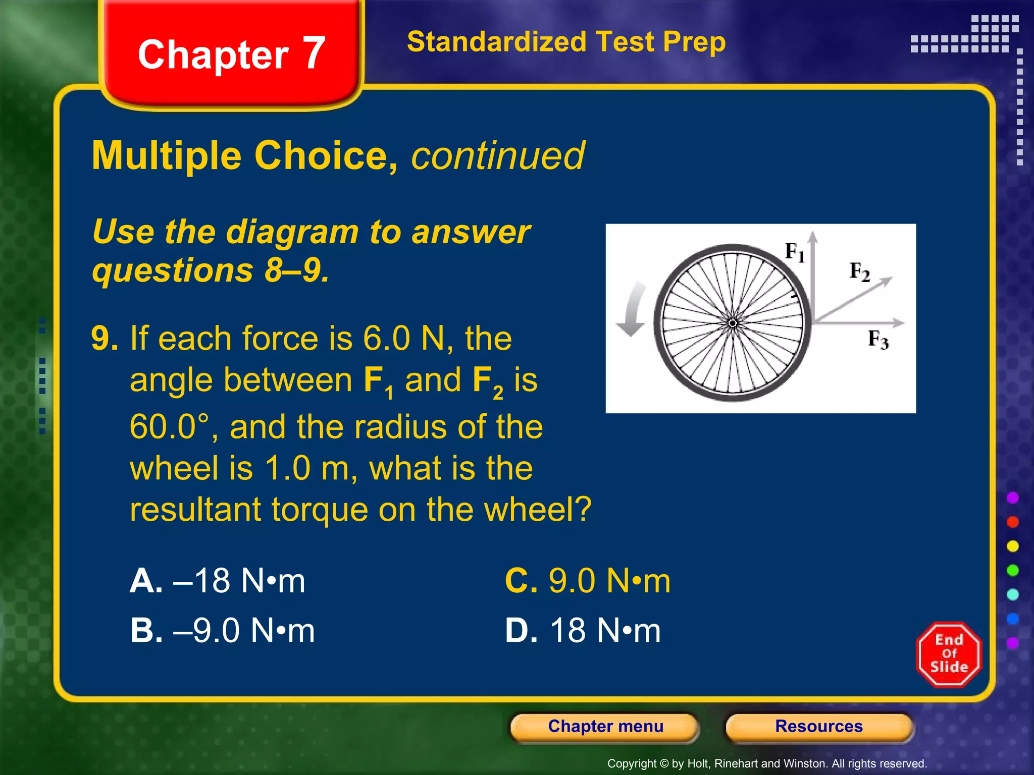 Multiple Choice,  continued Use the diagram to answer  questions 8–9. Standardized Test Prep Chapter  7 9.  If each force is 6.0 N, the  angle between  F 1  and  F 2  is  60.0°, and the radius of the  wheel is 1.0 m, what is the resultant torque on the wheel? A.  –18 N•m C.  9.0 N•m B.  –9.0 N•m D.  18 N•m 