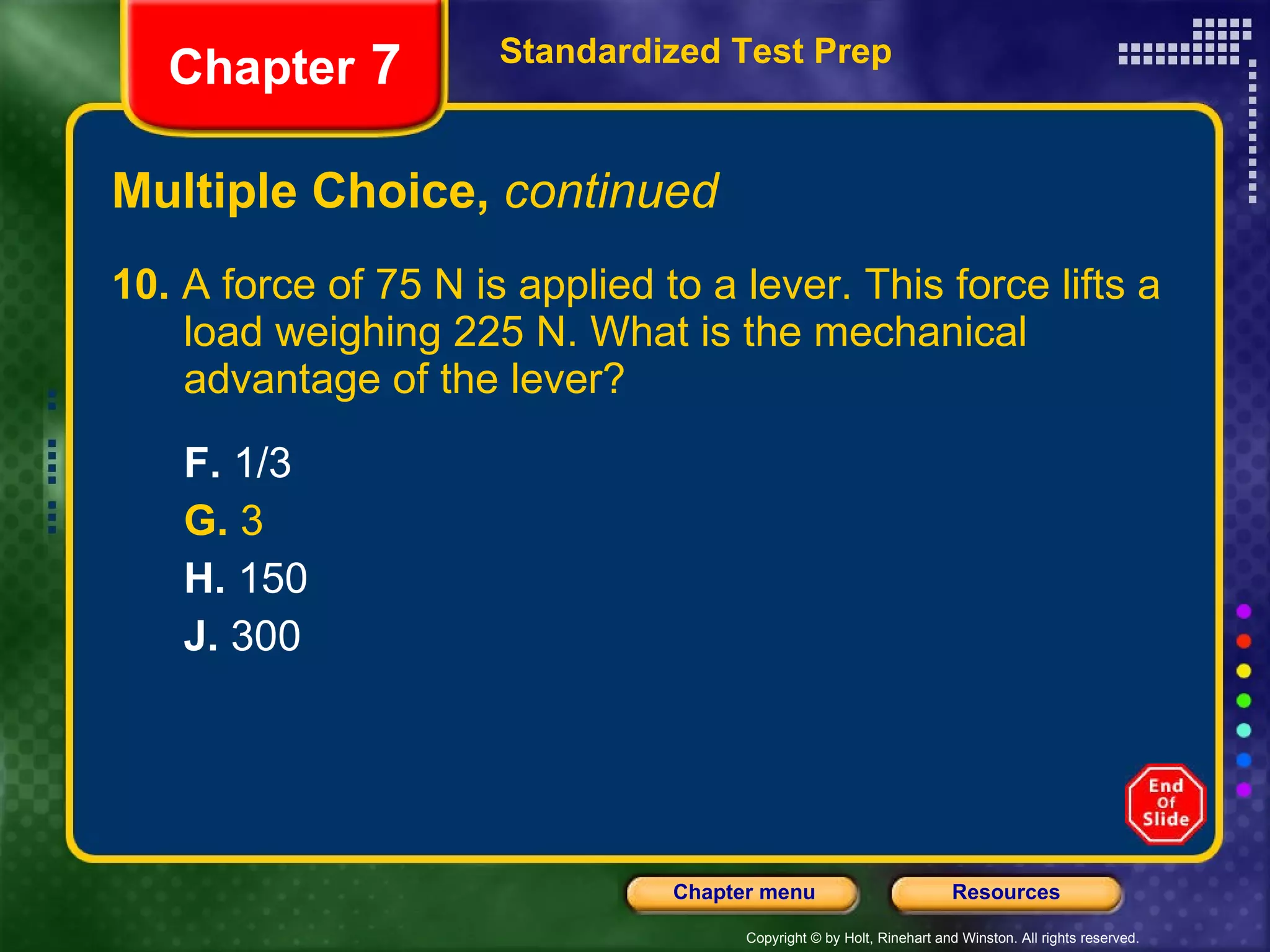 Multiple Choice,  continued 10.  A force of 75 N is applied to a lever. This force lifts a  load weighing 225 N. What is the mechanical  advantage of the lever? F.  1/3 G.  3 H.  150 J.  300 Standardized Test Prep Chapter  7 