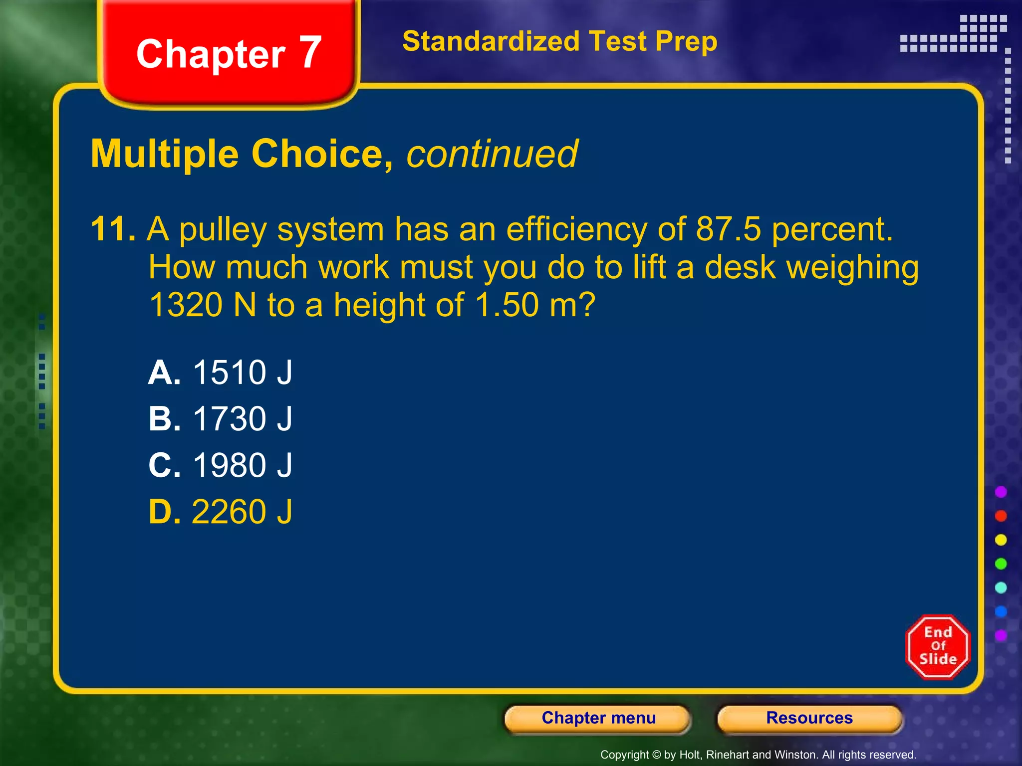 Multiple Choice,  continued 11.  A pulley system has an efficiency of 87.5 percent.  How much work must you do to lift a desk weighing  1320 N to a height of 1.50 m?  A.  1510 J B.  1730 J C.  1980 J D.  2260 J Standardized Test Prep Chapter  7 