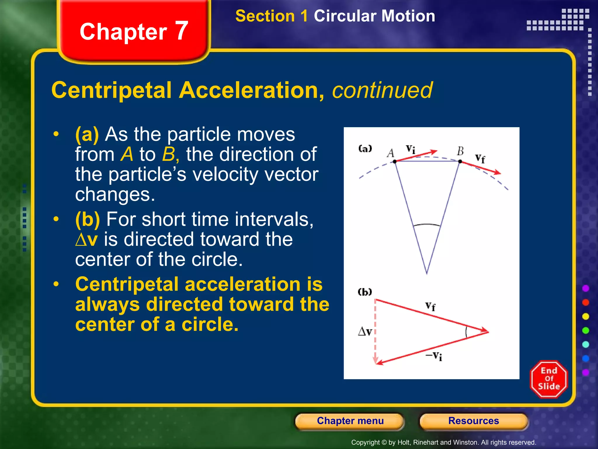 Centripetal Acceleration,  continued (a)   As the particle moves from  A   to  B ,  the direction of the particle’s velocity vector changes.  (b)   For short time intervals,  ∆v  is directed toward the center of the circle. Centripetal acceleration is always directed toward the center of a circle. Chapter  7 Section 1  Circular Motion 