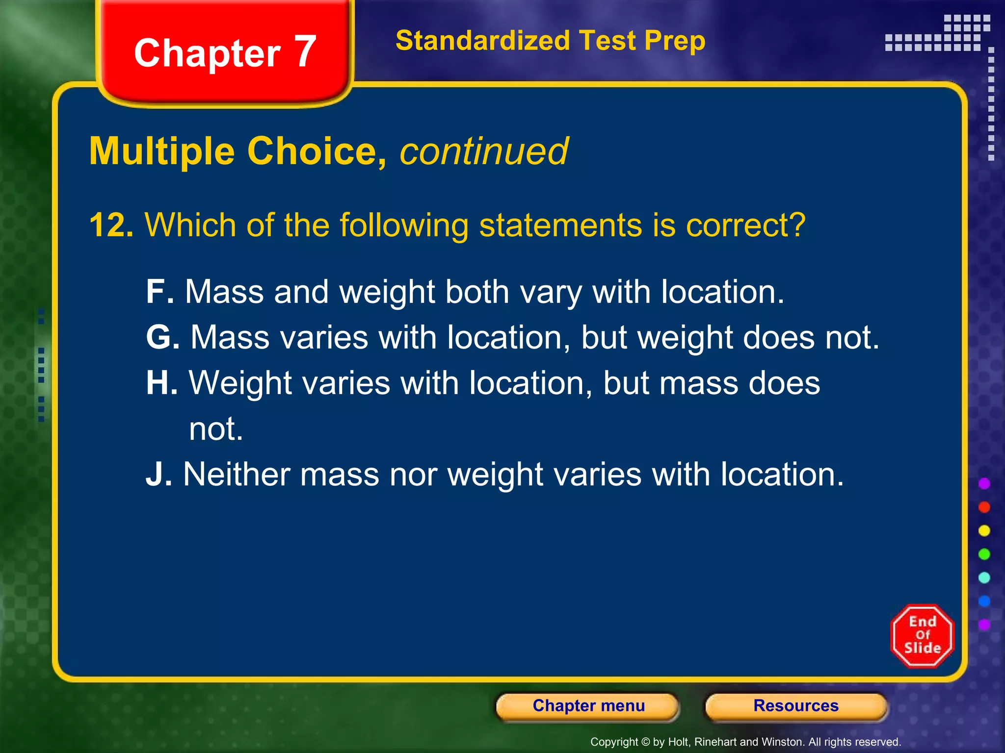 Multiple Choice,  continued 12.  Which of the following statements is correct? F.  Mass and weight both vary with location. G.  Mass varies with location, but weight does not. H.  Weight varies with location, but mass does not. J.  Neither mass nor weight varies with location. Standardized Test Prep Chapter  7 