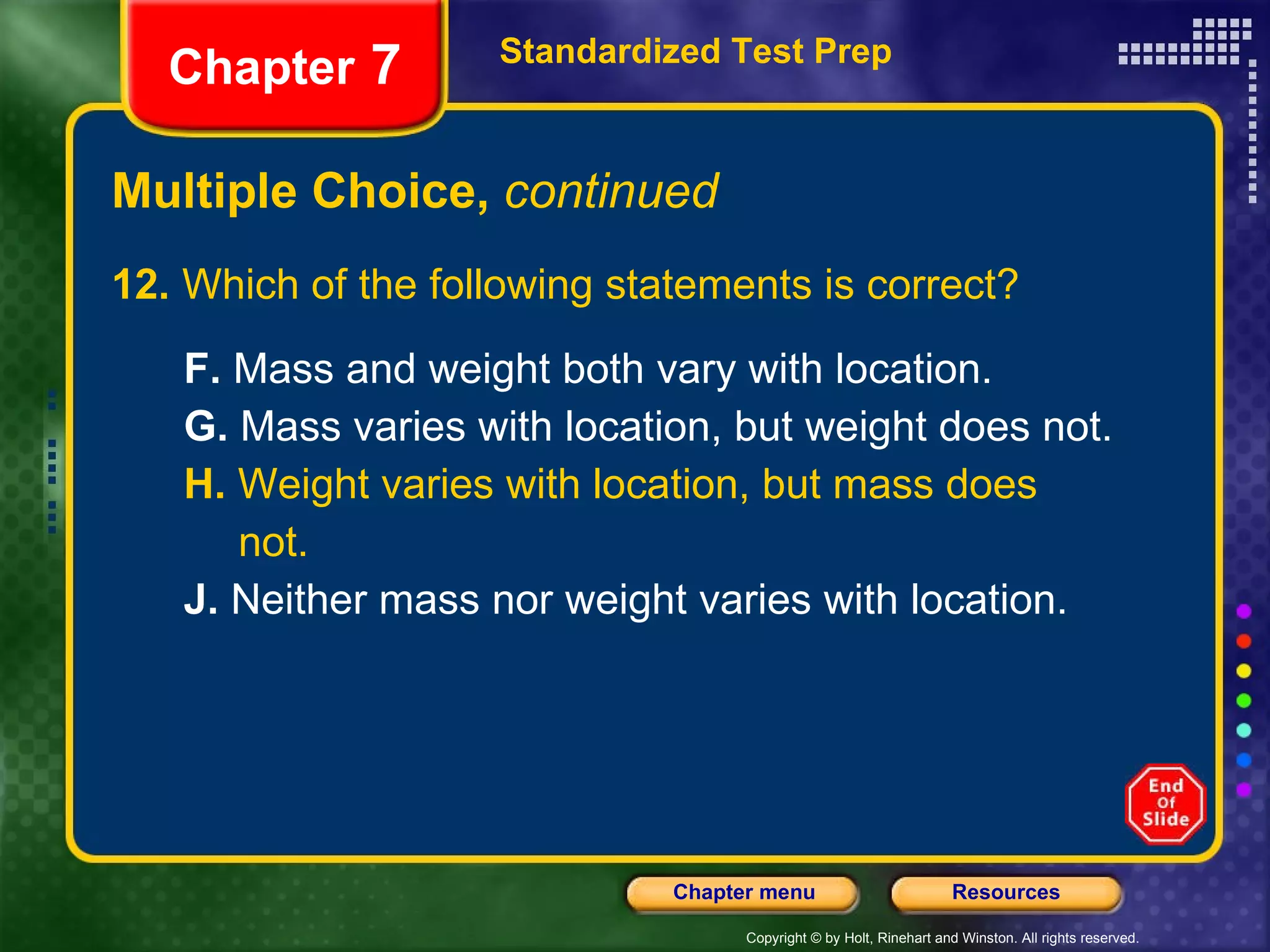 Multiple Choice,  continued 12.  Which of the following statements is correct? F.  Mass and weight both vary with location. G.  Mass varies with location, but weight does not. H.  Weight varies with location, but mass does not. J.  Neither mass nor weight varies with location. Standardized Test Prep Chapter  7 