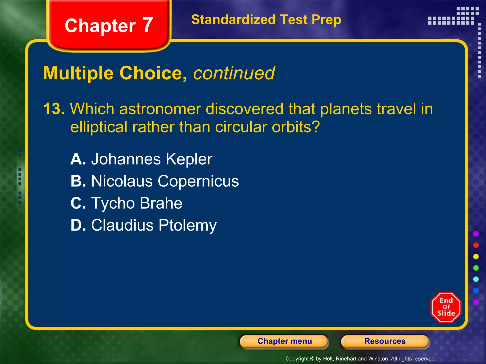 Multiple Choice,  continued 13.  Which astronomer discovered that planets travel in  elliptical rather than circular orbits? A.  Johannes Kepler B.  Nicolaus Copernicus C.  Tycho Brahe D.  Claudius Ptolemy Standardized Test Prep Chapter  7 