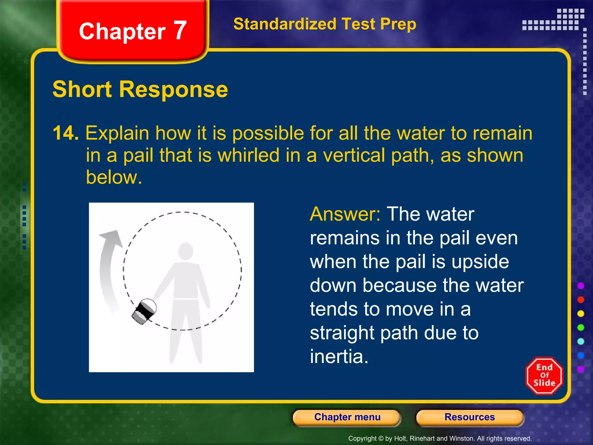 Short Response 14.  Explain how it is possible for all the water to remain  in a pail that is whirled in a vertical path, as shown  below.  Standardized Test Prep Chapter  7 Answer:  The water remains in the pail even when the pail is upside down because the water tends to move in a straight path due to inertia. 