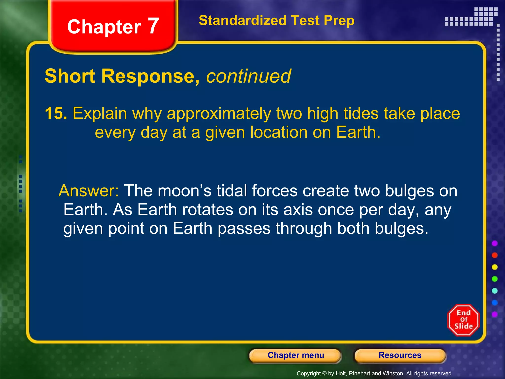 Short Response,  continued 15.  Explain why approximately two high tides take place  every day at a given location on Earth. Answer:  The moon’s tidal forces create two bulges on Earth. As Earth rotates on its axis once per day, any given point on Earth passes through both bulges. Standardized Test Prep Chapter  7 