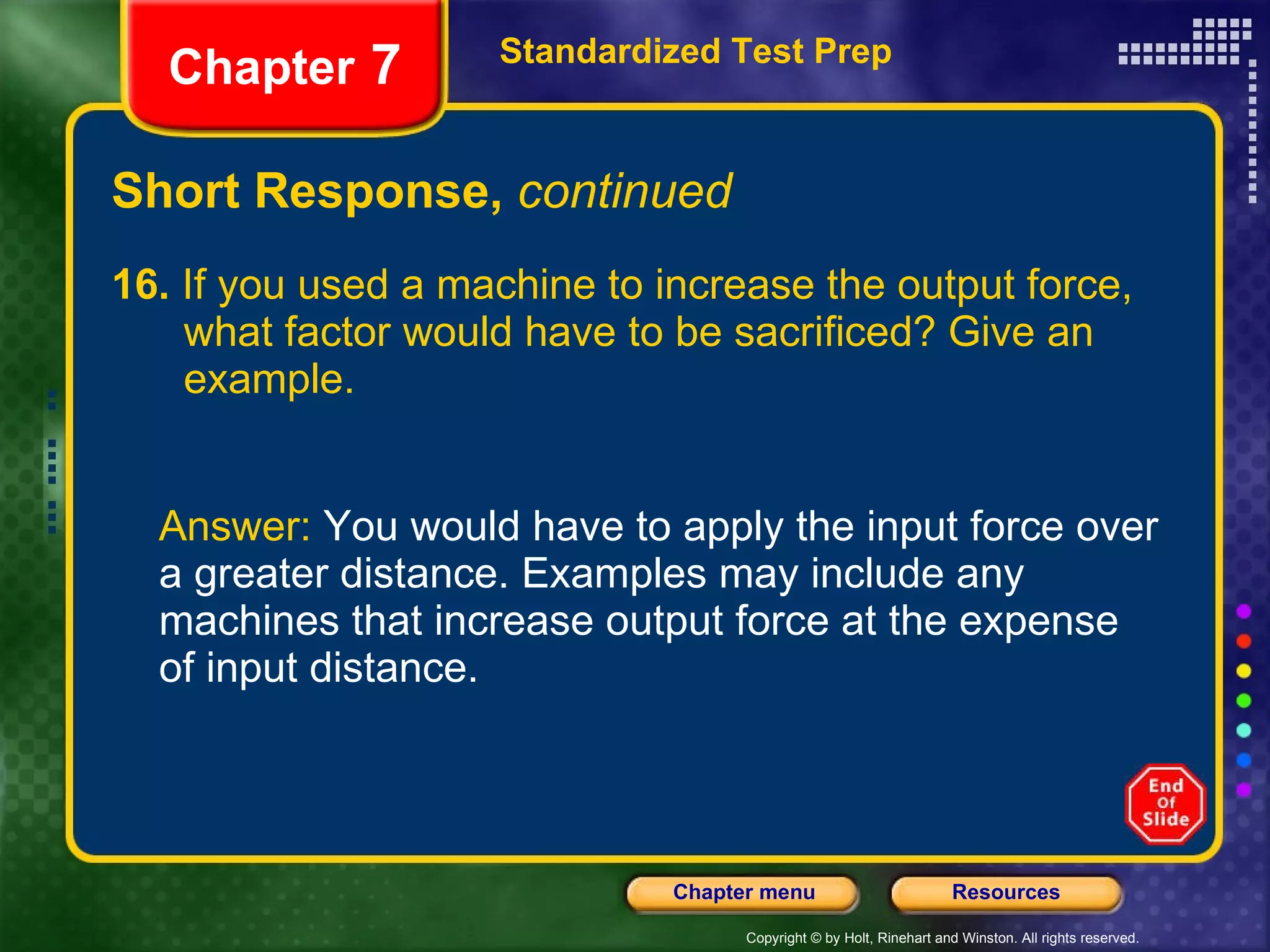 Short Response,  continued 16.  If you used a machine to increase the output force,  what factor would have to be sacrificed? Give an  example. Answer:  You would have to apply the input force over a greater distance. Examples may include any machines that increase output force at the expense of input distance. Standardized Test Prep Chapter  7 