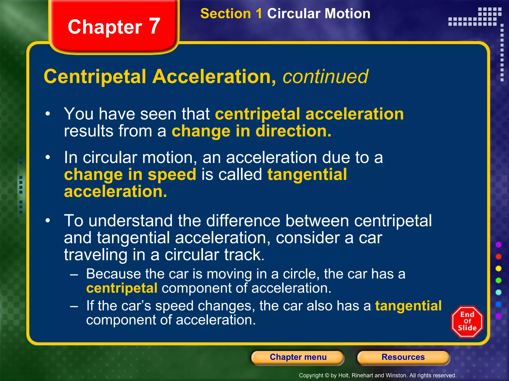 Centripetal Acceleration,  continued You have seen that   centripetal acceleration   results from a   change in direction. In circular motion, an acceleration due to a   change in speed   is called   tangential acceleration.   To understand the difference between centripetal and tangential acceleration, consider a car traveling in a circular track .  Because the car is moving in a circle, the car has a   centripetal   component of acceleration.  If   the car’s speed changes, the car also has a   tangential  component of acceleration. Chapter  7 Section 1  Circular Motion 