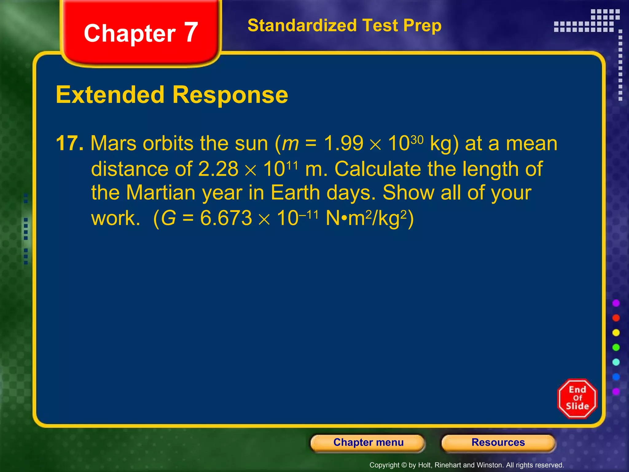 Extended Response 17.  Mars orbits the sun ( m  = 1.99    10 30  kg) at a mean  distance of 2.28    10 11  m. Calculate the length of  the Martian year in Earth days. Show all of your  work.  ( G  = 6.673    10 –11  N•m 2 /kg 2 ) Standardized Test Prep Chapter  7 
