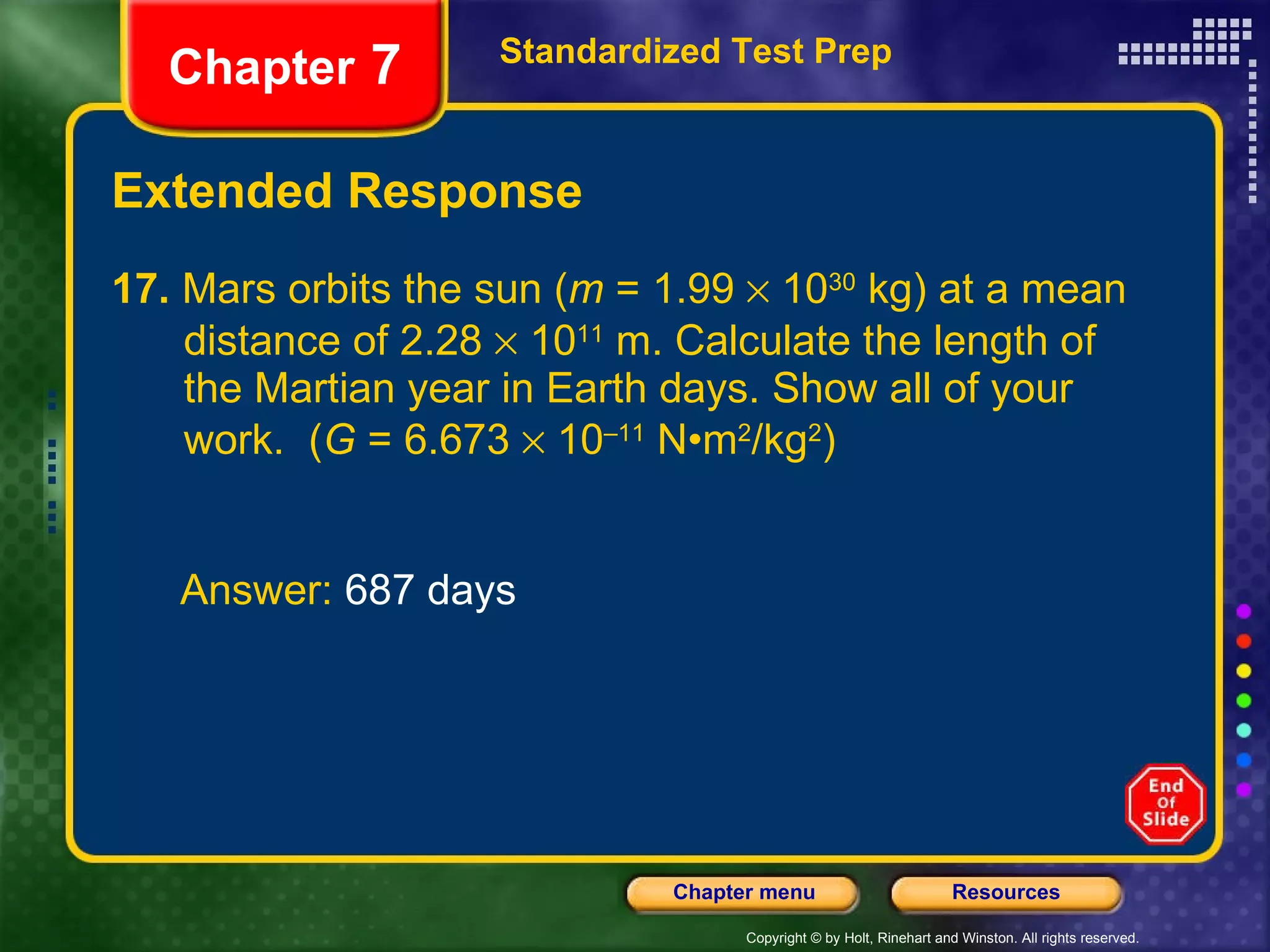 Extended Response 17.  Mars orbits the sun ( m  = 1.99    10 30  kg) at a mean  distance of 2.28    10 11  m. Calculate the length of  the Martian year in Earth days. Show all of your  work.  ( G  = 6.673    10 –11  N•m 2 /kg 2 ) Standardized Test Prep Chapter  7 Answer:  687 days 