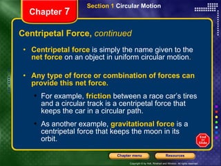 Centripetal Force,  continued Chapter  7 Centripetal force   is simply the name given to the   net force   on an object in uniform circular motion .  Any type of force or combination of forces can provide this net force. For example,   friction   between a race car’s tires and a circular track is a centripetal force that keeps the car in a circular path. As another example,   gravitational force   is a centripetal force that keeps the moon in its orbit. Section 1  Circular Motion 
