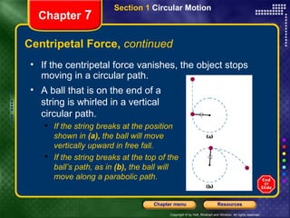 Centripetal Force,  continued Chapter  7 If the centripetal force vanishes, the object stops moving in a circular path. A ball that is on the end of a string is whirled in a vertical circular path. If the string breaks at the position  shown in  (a),  the ball will move  vertically upward in free fall.  If the string breaks at the top of the ball’s path, as in  (b),  the ball will  move along a parabolic path. Section 1  Circular Motion 