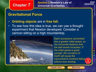 Gravitational Force Orbiting objects   are in   free fall. To see how this idea is true, we can use a thought experiment that Newton developed. Consider a cannon sitting on a high mountaintop. Chapter  7 Section 2  Newton’s Law of Universal Gravitation Each successive cannonball has a greater initial speed, so the horizontal distance that the ball travels increases. If the initial speed is great enough, the curvature of Earth will cause the cannonball to continue falling without ever landing. 