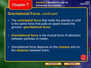 Gravitational Force,  continued The  centripetal force   that holds the planets in orbit is the same force that pulls an apple toward the ground— gravitational force. Gravitational force   is the mutual force of attraction between particles of matter. Gravitational force depends on the   masses   and on the   distance   between them . Chapter  7 Section 2  Newton’s Law of Universal Gravitation 