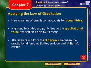 Applying the Law of Gravitation Newton’s law of gravitation accounts for  ocean   tides. High and low tides are partly due to the  gravitational force  exerted on Earth by its moon.  The tides result from the   difference  between the gravitational force at Earth’s surface and at Earth’s center. Chapter  7 Section 2  Newton’s Law of Universal Gravitation 