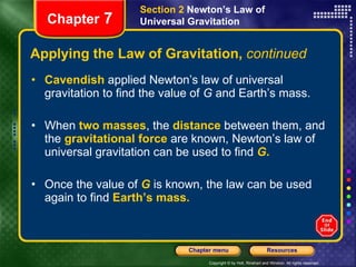 Applying the Law of Gravitation,  continued Cavendish  applied Newton’s law of universal gravitation to find the value of  G  and Earth’s mass. When  two masses , the  distance  between them, and the   gravitational force   are known, Newton’s law of universal gravitation can be used to find   G .   Once the value of  G  is known, the law can be used again to find   Earth’s mass. Chapter  7 Section 2  Newton’s Law of Universal Gravitation 