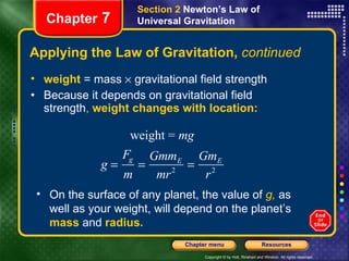 Applying the Law of Gravitation,  continued weight  = mass    gravitational field strength Because it depends on gravitational field strength ,  weight changes with location: Chapter  7 Section 2  Newton’s Law of Universal Gravitation On the surface of any planet, the value of  g,  as well as your weight, will depend on the planet’s  mass  and  radius. 