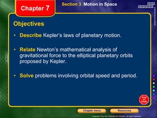 Objectives Describe   Kepler’s laws of planetary motion. Relate  Newton’s mathematical analysis of gravitational force to the elliptical planetary orbits proposed by Kepler. Solve   problems involving orbital speed and period. Section 3  Motion in Space Chapter  7 