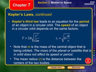 Kepler’s Laws,  continued Kepler’s third law  leads to an equation for the  period  of an object in a circular orbit. The   speed   of an object in a circular orbit depends on the same factors: Chapter  7 Note that   m   is the mass of the central object that is being orbited.  The mass of the planet or satellite that is in orbit does not affect its speed or period.  The mean radius  ( r )  is the distance between the centers of the two bodies.  Section 3  Motion in Space 