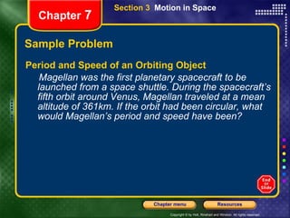 Sample Problem Period and Speed of an Orbiting Object Magellan was the first planetary spacecraft to be launched from a space shuttle. During the spacecraft’s fifth orbit around Venus, Magellan traveled at a mean altitude of 361km. If the orbit had been circular, what would Magellan’s period and speed have been? Chapter  7 Section 3  Motion in Space 