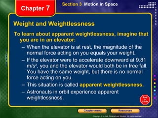 Weight and Weightlessness To learn about apparent weightlessness, imagine that you are in an elevator: When the elevator is at rest, the magnitude of the normal force acting on you equals your weight.  If the elevator were to accelerate downward at 9.81 m/s 2 , you and the elevator would both be in free fall. You have the same weight, but there is no normal force acting on you. This situation is called   apparent weightlessness. Astronauts in orbit experience apparent weightlessness. Chapter  7 Section 3  Motion in Space 