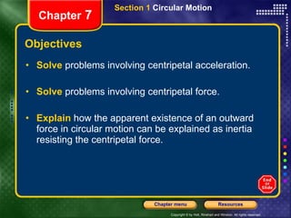 Objectives Solve   problems involving centripetal acceleration. Solve   problems involving centripetal force. Explain   how the apparent existence of an outward force in circular motion can be explained as inertia resisting the centripetal force. Chapter  7 Section 1  Circular Motion 