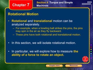 Rotational Motion Rotational   and  translational   motion can be analyzed separately. For example, when a bowling ball strikes the pins, the pins may spin in the air as they fly backward. These pins have both rotational and translational motion. In this section, we will isolate rotational motion.   In particular, we will explore how to measure  the ability of a force to rotate an object. Section 4  Torque and Simple Machines Chapter  7 