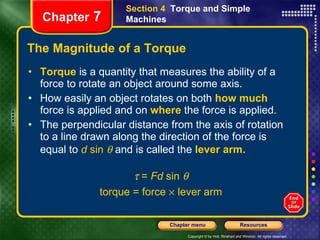The Magnitude of a Torque Torque  is   a quantity that measures the ability of a force to rotate an object around some axis. How easily an object rotates on both   how much  force is applied and on   where   the force is applied. The perpendicular distance from the axis of rotation to a line drawn along the direction of the force is equal to  d  sin    and is called the   lever arm.   =  Fd  sin   torque = force    lever arm Section 4  Torque and Simple Machines Chapter  7 