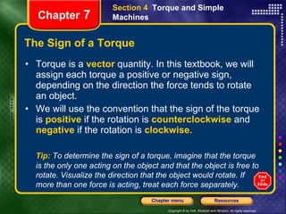 The Sign of a Torque Torque is a   vector   quantity. In this textbook, we will assign each torque a positive or negative sign, depending on the direction the force tends to rotate an object. We will use the convention that the sign of the torque is   positive   if the rotation is   counterclockwise  and  negative   if the rotation is   clockwise. Section 4  Torque and Simple Machines Chapter  7 Tip:   To determine the sign of a torque, imagine that the torque is the only one acting on the object and that the object is free to rotate. Visualize the direction that the object would rotate. If more than one force is acting, treat each force separately.  