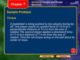 Sample Problem Torque A basketball is being pushed by two players during tip-off. One player exerts an upward force of 15 N at a perpendicular distance of 14 cm from the axis of rotation.The second player applies a downward force of 11 N at a distance of 7.0 cm from the axis of rotation. Find the net torque acting on the ball about its center of mass.   Chapter  7 Section 4  Torque and Simple Machines 