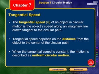 Tangential Speed The   tangential speed  ( v t )  of an object in circular motion is the object’s speed along an imaginary line drawn tangent to the circular path.  Tangential speed depends on the   distance   from the object to the center of the circular path. When the tangential speed is constant, the motion is described as   uniform circular motion. Chapter  7 Section 1  Circular Motion 