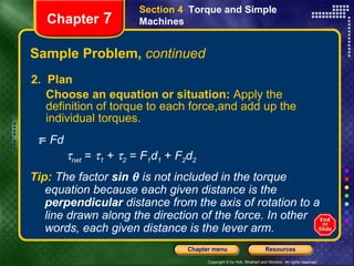 Sample Problem,  continued 2.  Plan Choose an equation or situation:  Apply the definition of torque to each force,and add up the individual torques.  Chapter  7 Section 4  Torque and Simple Machines Tip:   The factor   sin    is not included in the torque equation because each given distance is the  perpendicular  distance from the axis of rotation to a line drawn along the direction of the force. In other words, each given distance is the lever arm.     =  Fd  net  =   1  +   2  =  F 1 d 1   +  F 2 d 2 