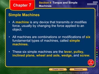Simple Machines A  machine   is any device that transmits or modifies force, usually by changing the force applied to an object.  All machines are combinations or modifications of   six   fundamental types of machines, called   simple machines. These six simple machines are the   lever, pulley, inclined plane, wheel and axle, wedge,   and   screw. Section 4  Torque and Simple Machines Chapter  7 