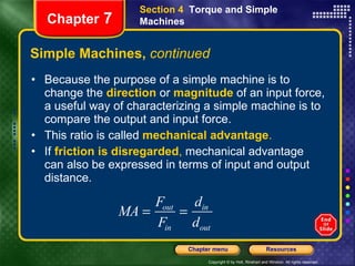 Simple Machines,  continued Because the purpose of a simple machine is to change the   direction   or   magnitude   of an input force, a useful way of characterizing a simple machine is to compare the output and input force.  This ratio is called   mechanical advantage . If  friction is disregarded ,  mechanical advantage can also be expressed in terms of input and output distance. Section 4  Torque and Simple Machines Chapter  7 