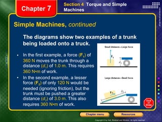 Simple Machines,  continued Section 4  Torque and Simple Machines Chapter  7 The diagrams show two examples of a trunk being loaded onto a truck.   In the first example, a force  ( F 1 )  of  360 N  moves the trunk through a distance  ( d 1 )  of  1.0 m.  This requires  360 N•m  of work.   In the second example, a lesser force  ( F 2 )  of only  120 N  would be needed (ignoring friction), but the trunk must be pushed a greater distance  ( d 2 )  of  3.0 m.  This also requires  360 N•m  of work.  